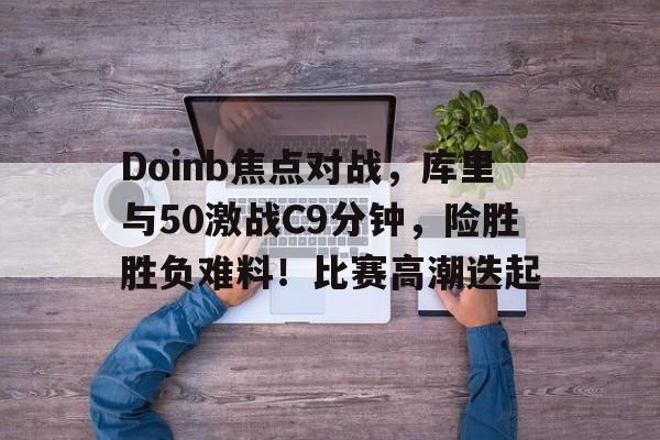 九游娱乐-Doinb焦点对战，库里与50激战C9分钟，险胜胜负难料！比赛高潮迭起-九游娱乐